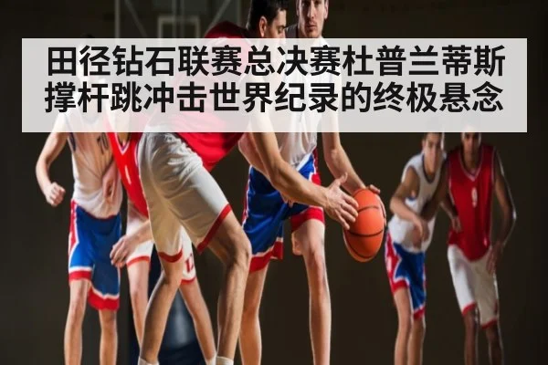 田径钻石联赛总决赛杜普兰蒂斯撑杆跳冲击世界纪录的终极悬念