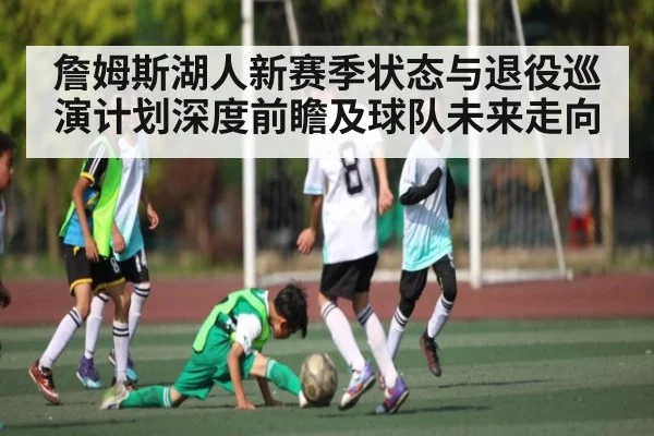 詹姆斯湖人新赛季状态与退役巡演计划深度前瞻及球队未来走向