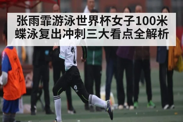张雨霏游泳世界杯女子100米蝶泳复出冲刺三大看点全解析